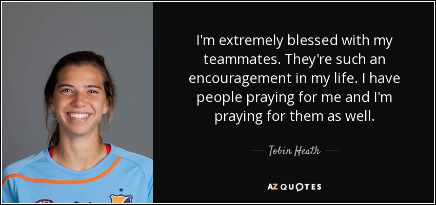 I'm extremely blessed with my teammates. They're such an encouragement in my life. I have people praying for me and I'm praying for them as well. - Tobin Heath