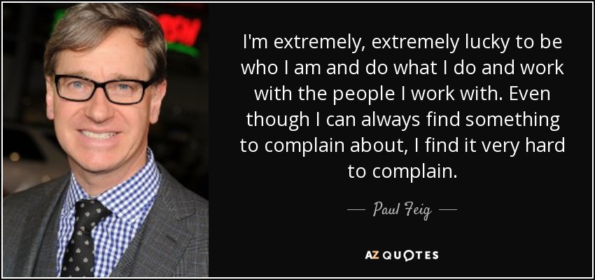 I'm extremely, extremely lucky to be who I am and do what I do and work with the people I work with. Even though I can always find something to complain about, I find it very hard to complain. - Paul Feig