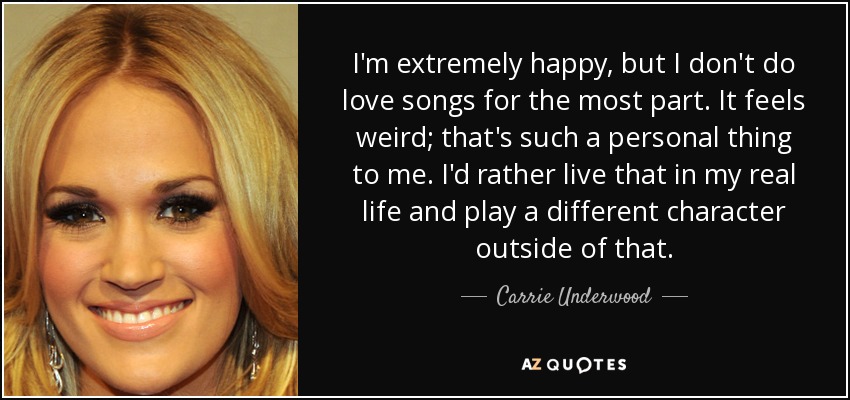 I'm extremely happy, but I don't do love songs for the most part. It feels weird; that's such a personal thing to me. I'd rather live that in my real life and play a different character outside of that. - Carrie Underwood