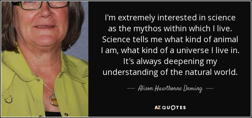 I'm extremely interested in science as the mythos within which I live. Science tells me what kind of animal I am, what kind of a universe I live in. It's always deepening my understanding of the natural world. - Alison Hawthorne Deming