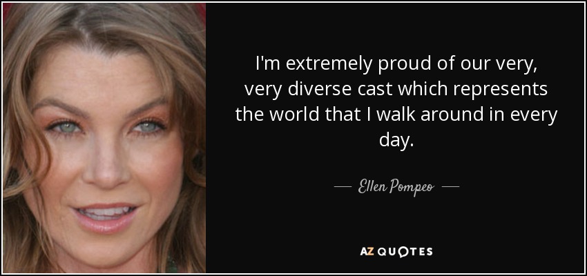 I'm extremely proud of our very, very diverse cast which represents the world that I walk around in every day. - Ellen Pompeo