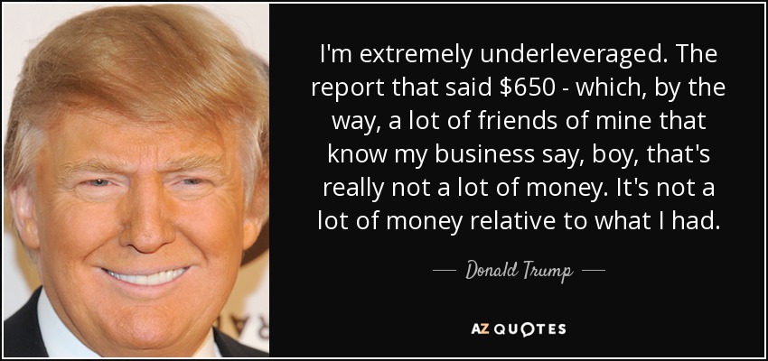 I'm extremely underleveraged. The report that said $650 - which, by the way, a lot of friends of mine that know my business say, boy, that's really not a lot of money. It's not a lot of money relative to what I had. - Donald Trump