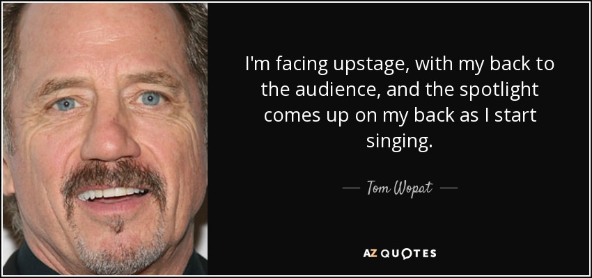 I'm facing upstage, with my back to the audience, and the spotlight comes up on my back as I start singing. - Tom Wopat