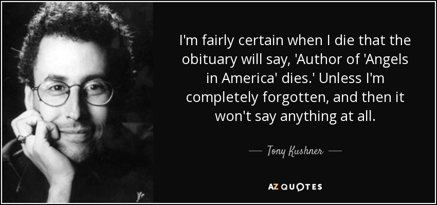 I'm fairly certain when I die that the obituary will say, 'Author of 'Angels in America' dies.' Unless I'm completely forgotten, and then it won't say anything at all. - Tony Kushner