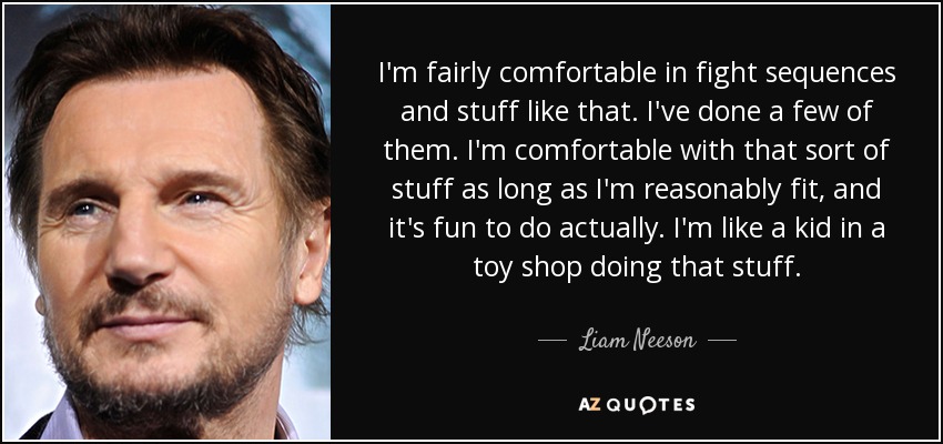 I'm fairly comfortable in fight sequences and stuff like that. I've done a few of them. I'm comfortable with that sort of stuff as long as I'm reasonably fit, and it's fun to do actually. I'm like a kid in a toy shop doing that stuff. - Liam Neeson