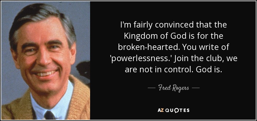I'm fairly convinced that the Kingdom of God is for the broken-hearted. You write of 'powerlessness.' Join the club, we are not in control. God is. - Fred Rogers
