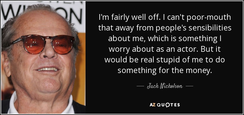 I'm fairly well off. I can't poor-mouth that away from people's sensibilities about me, which is something I worry about as an actor. But it would be real stupid of me to do something for the money. - Jack Nicholson