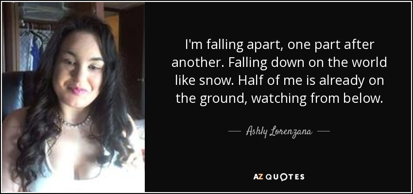 I'm falling apart, one part after another. Falling down on the world like snow. Half of me is already on the ground, watching from below. - Ashly Lorenzana