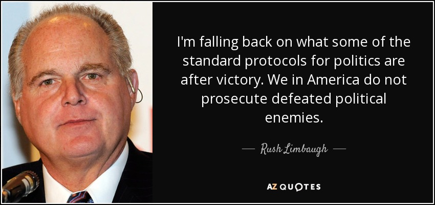 I'm falling back on what some of the standard protocols for politics are after victory. We in America do not prosecute defeated political enemies. - Rush Limbaugh