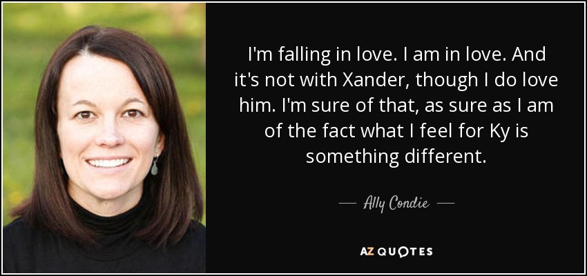 I'm falling in love. I am in love. And it's not with Xander, though I do love him. I'm sure of that, as sure as I am of the fact what I feel for Ky is something different. - Ally Condie