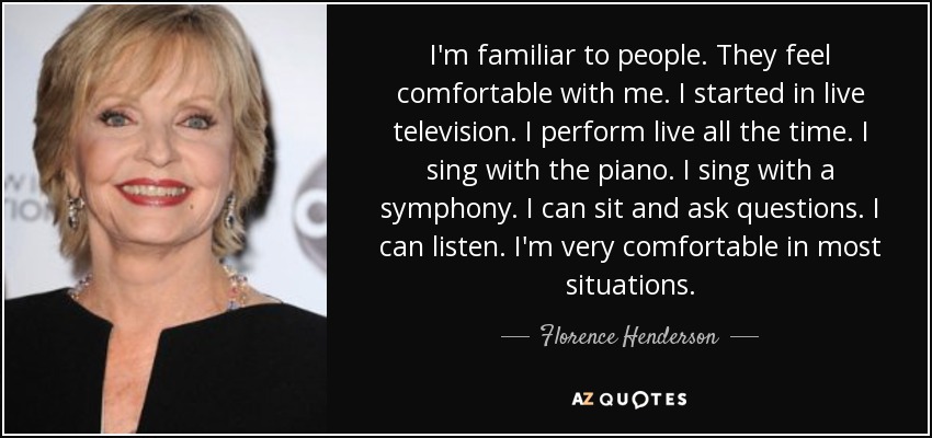 I'm familiar to people. They feel comfortable with me. I started in live television. I perform live all the time. I sing with the piano. I sing with a symphony. I can sit and ask questions. I can listen. I'm very comfortable in most situations. - Florence Henderson