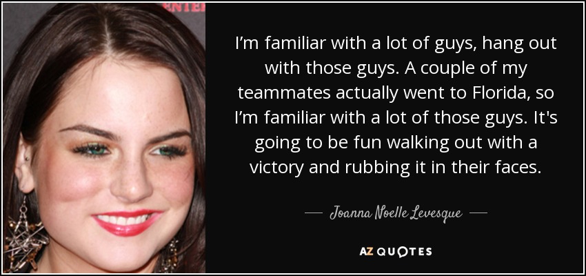 I’m familiar with a lot of guys, hang out with those guys. A couple of my teammates actually went to Florida, so I’m familiar with a lot of those guys. It's going to be fun walking out with a victory and rubbing it in their faces. - Joanna Noelle Levesque