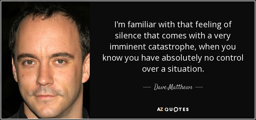 I'm familiar with that feeling of silence that comes with a very imminent catastrophe, when you know you have absolutely no control over a situation. - Dave Matthews