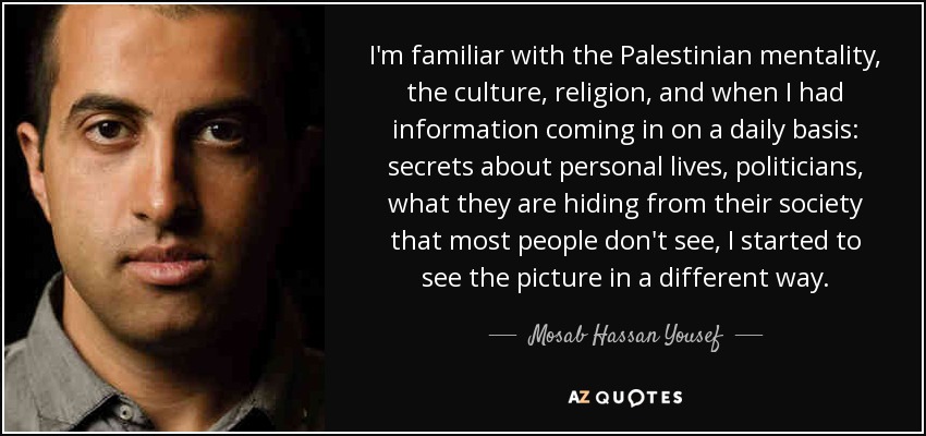 I'm familiar with the Palestinian mentality, the culture, religion, and when I had information coming in on a daily basis: secrets about personal lives, politicians, what they are hiding from their society that most people don't see, I started to see the picture in a different way. - Mosab Hassan Yousef