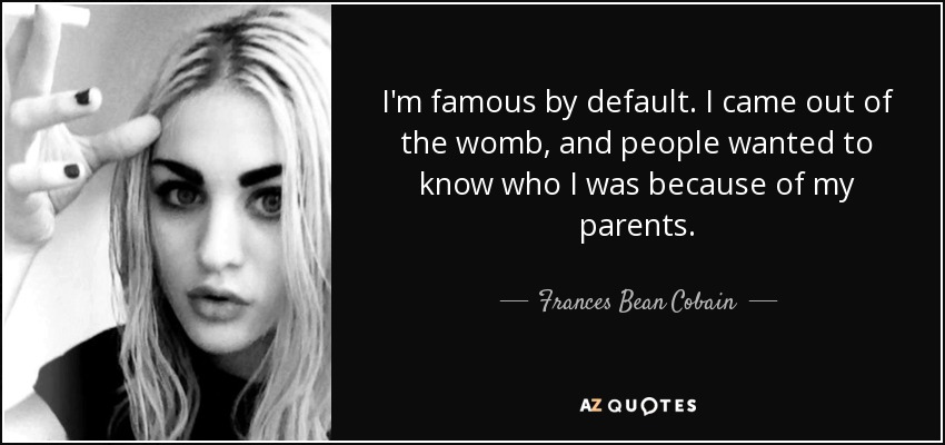 I'm famous by default. I came out of the womb, and people wanted to know who I was because of my parents. - Frances Bean Cobain