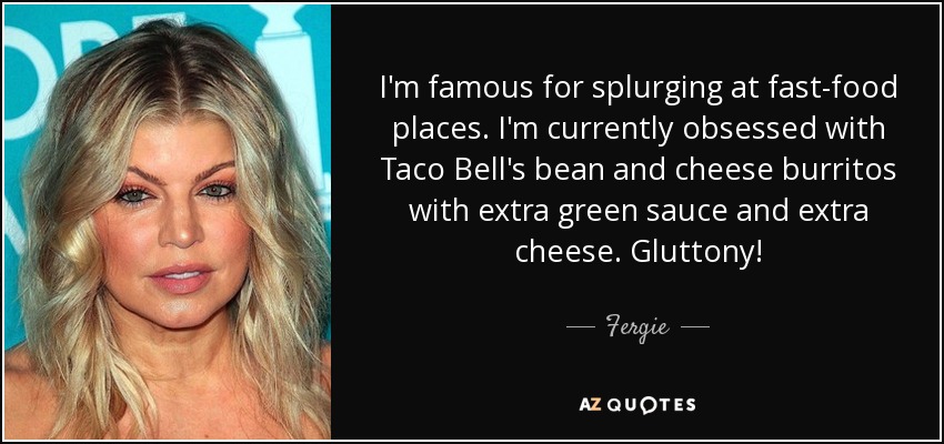 I'm famous for splurging at fast-food places. I'm currently obsessed with Taco Bell's bean and cheese burritos with extra green sauce and extra cheese. Gluttony! - Fergie