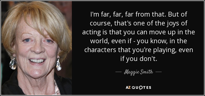 I'm far, far, far from that. But of course, that's one of the joys of acting is that you can move up in the world, even if - you know, in the characters that you're playing, even if you don't. - Maggie Smith