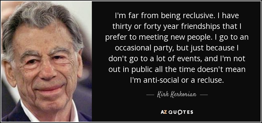 I'm far from being reclusive. I have thirty or forty year friendships that I prefer to meeting new people. I go to an occasional party, but just because I don't go to a lot of events, and I'm not out in public all the time doesn't mean I'm anti-social or a recluse. - Kirk Kerkorian