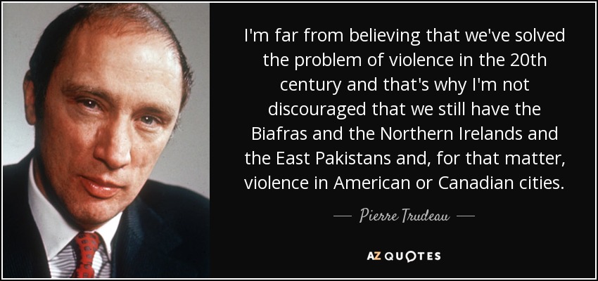 I'm far from believing that we've solved the problem of violence in the 20th century and that's why I'm not discouraged that we still have the Biafras and the Northern Irelands and the East Pakistans and, for that matter, violence in American or Canadian cities. - Pierre Trudeau