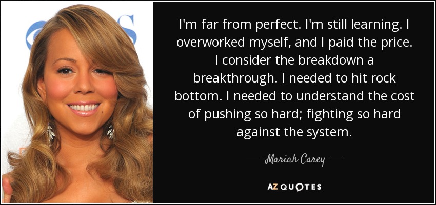 I'm far from perfect. I'm still learning. I overworked myself, and I paid the price. I consider the breakdown a breakthrough. I needed to hit rock bottom. I needed to understand the cost of pushing so hard; fighting so hard against the system. - Mariah Carey