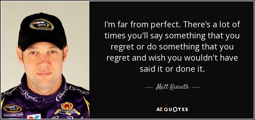 I'm far from perfect. There's a lot of times you'll say something that you regret or do something that you regret and wish you wouldn't have said it or done it. - Matt Kenseth