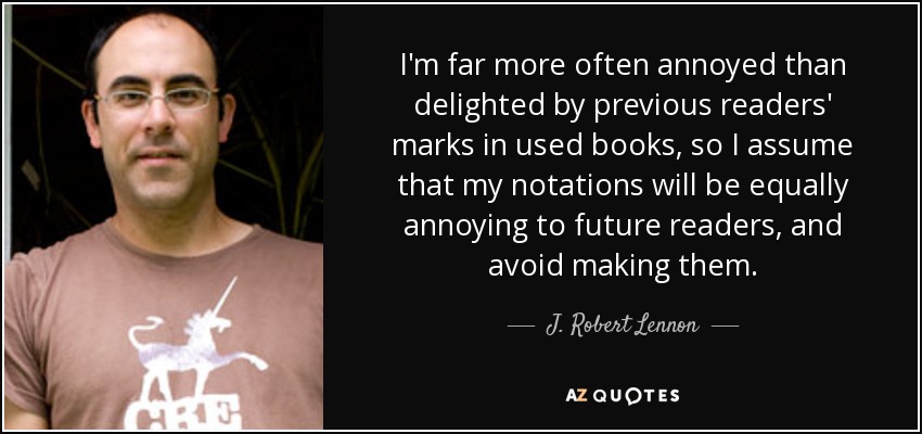 I'm far more often annoyed than delighted by previous readers' marks in used books, so I assume that my notations will be equally annoying to future readers, and avoid making them. - J. Robert Lennon
