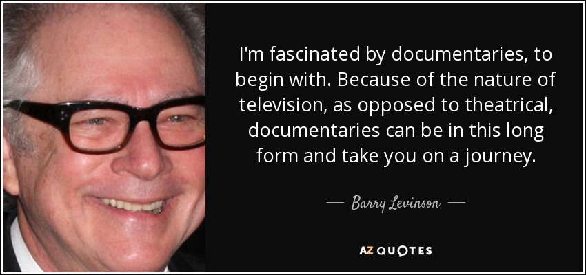 I'm fascinated by documentaries, to begin with. Because of the nature of television, as opposed to theatrical, documentaries can be in this long form and take you on a journey. - Barry Levinson