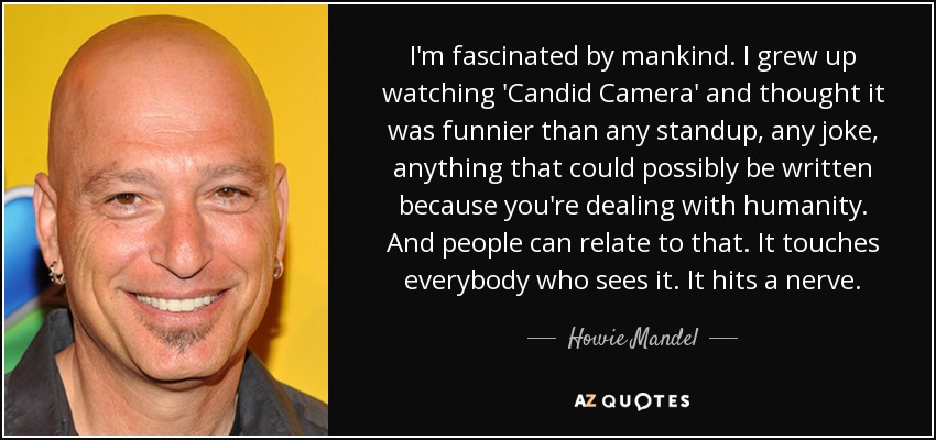 I'm fascinated by mankind. I grew up watching 'Candid Camera' and thought it was funnier than any standup, any joke, anything that could possibly be written because you're dealing with humanity. And people can relate to that. It touches everybody who sees it. It hits a nerve. - Howie Mandel