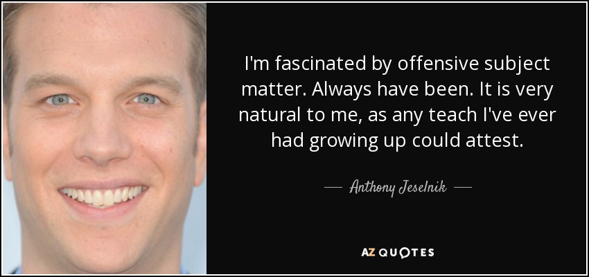I'm fascinated by offensive subject matter. Always have been. It is very natural to me, as any teach I've ever had growing up could attest. - Anthony Jeselnik