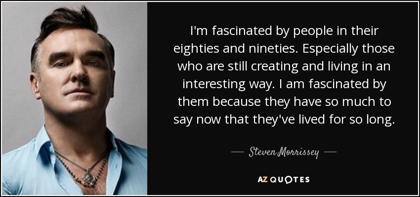 I'm fascinated by people in their eighties and nineties. Especially those who are still creating and living in an interesting way. I am fascinated by them because they have so much to say now that they've lived for so long. - Steven Morrissey
