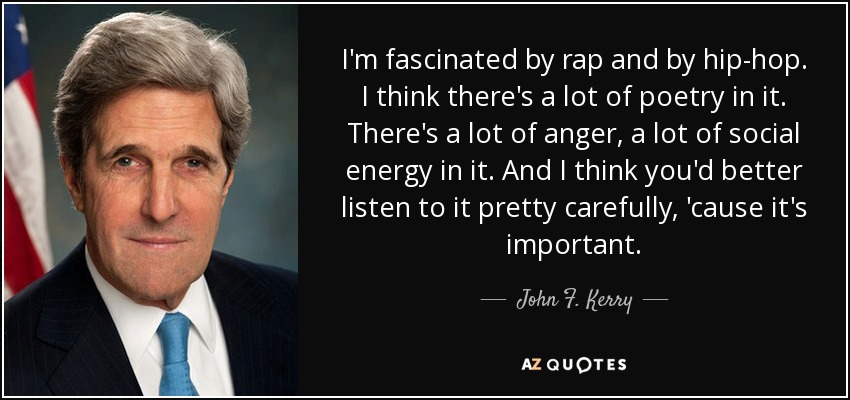 I'm fascinated by rap and by hip-hop. I think there's a lot of poetry in it. There's a lot of anger, a lot of social energy in it. And I think you'd better listen to it pretty carefully, 'cause it's important. - John F. Kerry