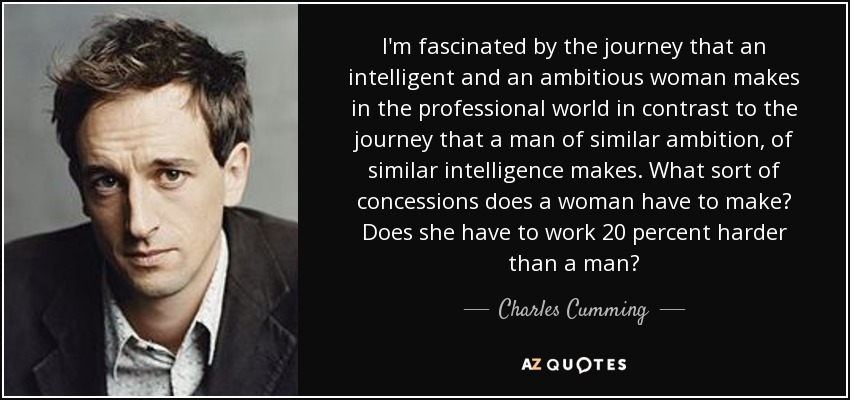 I'm fascinated by the journey that an intelligent and an ambitious woman makes in the professional world in contrast to the journey that a man of similar ambition, of similar intelligence makes. What sort of concessions does a woman have to make? Does she have to work 20 percent harder than a man? - Charles Cumming