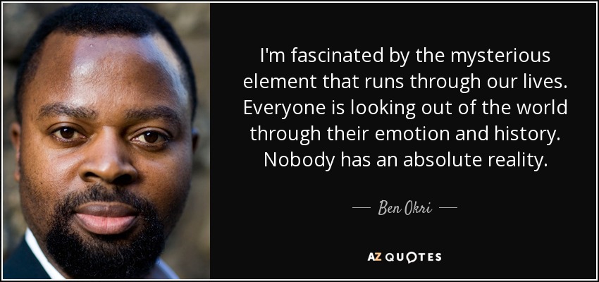 I'm fascinated by the mysterious element that runs through our lives. Everyone is looking out of the world through their emotion and history. Nobody has an absolute reality. - Ben Okri