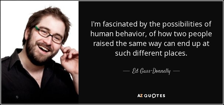 I'm fascinated by the possibilities of human behavior, of how two people raised the same way can end up at such different places. - Ed Gass-Donnelly