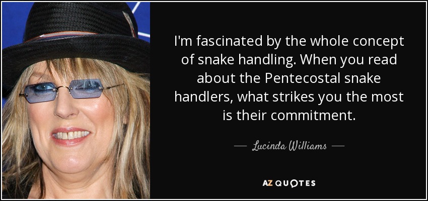 I'm fascinated by the whole concept of snake handling. When you read about the Pentecostal snake handlers, what strikes you the most is their commitment. - Lucinda Williams