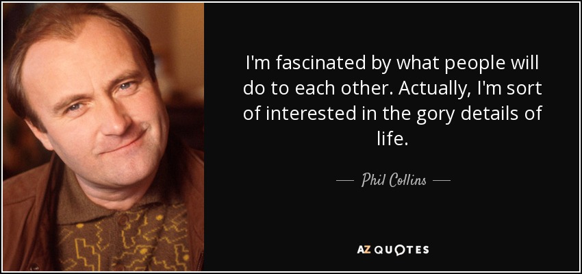 I'm fascinated by what people will do to each other. Actually, I'm sort of interested in the gory details of life. - Phil Collins