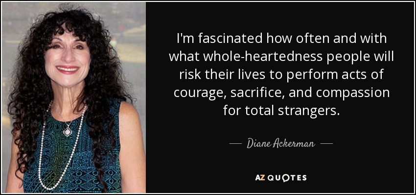I'm fascinated how often and with what whole-heartedness people will risk their lives to perform acts of courage, sacrifice, and compassion for total strangers. - Diane Ackerman