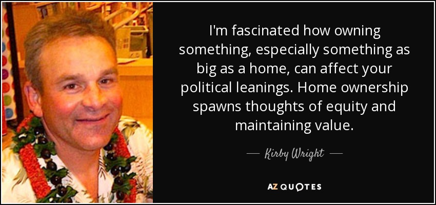 I'm fascinated how owning something, especially something as big as a home, can affect your political leanings. Home ownership spawns thoughts of equity and maintaining value. - Kirby Wright