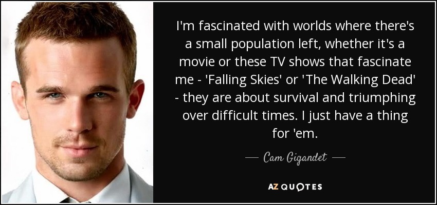 I'm fascinated with worlds where there's a small population left, whether it's a movie or these TV shows that fascinate me - 'Falling Skies' or 'The Walking Dead' - they are about survival and triumphing over difficult times. I just have a thing for 'em. - Cam Gigandet