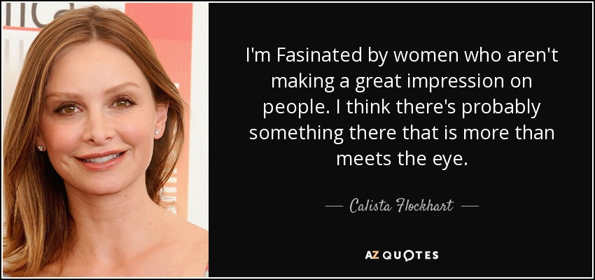 I'm Fasinated by women who aren't making a great impression on people. I think there's probably something there that is more than meets the eye. - Calista Flockhart