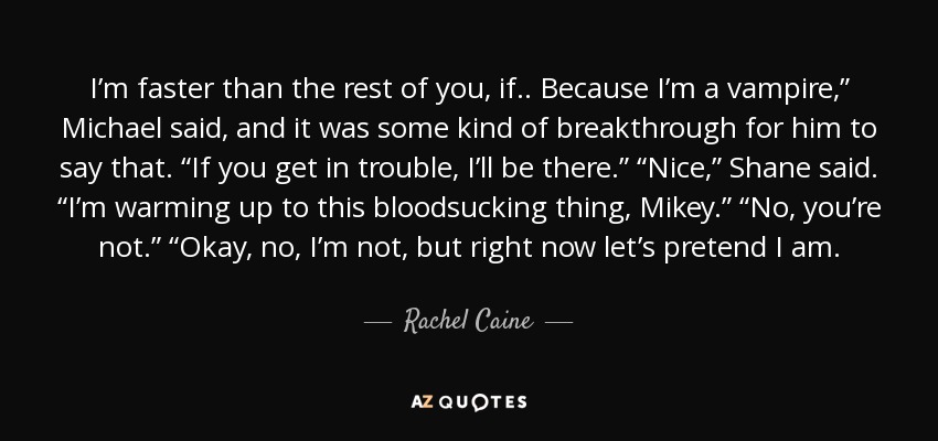 I’m faster than the rest of you, if .. Because I’m a vampire,” Michael said, and it was some kind of breakthrough for him to say that. “If you get in trouble, I’ll be there.” “Nice,” Shane said. “I’m warming up to this bloodsucking thing, Mikey.” “No, you’re not.” “Okay, no, I’m not, but right now let’s pretend I am. - Rachel Caine