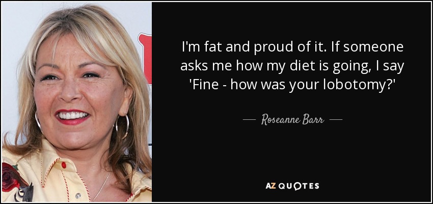 I'm fat and proud of it. If someone asks me how my diet is going, I say 'Fine - how was your lobotomy?' - Roseanne Barr