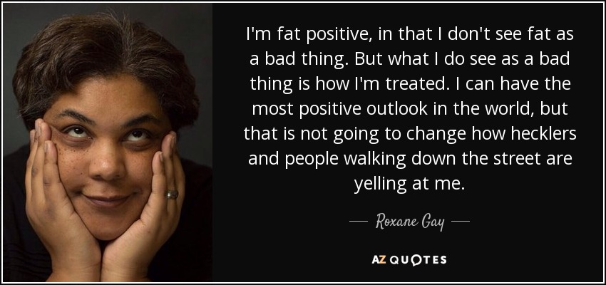 I'm fat positive, in that I don't see fat as a bad thing. But what I do see as a bad thing is how I'm treated. I can have the most positive outlook in the world, but that is not going to change how hecklers and people walking down the street are yelling at me. - Roxane Gay