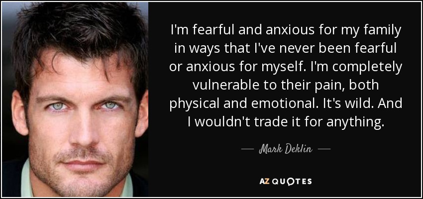 I'm fearful and anxious for my family in ways that I've never been fearful or anxious for myself. I'm completely vulnerable to their pain, both physical and emotional. It's wild. And I wouldn't trade it for anything. - Mark Deklin