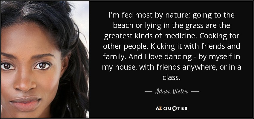 I'm fed most by nature; going to the beach or lying in the grass are the greatest kinds of medicine. Cooking for other people. Kicking it with friends and family. And I love dancing - by myself in my house, with friends anywhere, or in a class. - Idara Victor