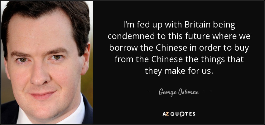 I'm fed up with Britain being condemned to this future where we borrow the Chinese in order to buy from the Chinese the things that they make for us. - George Osborne