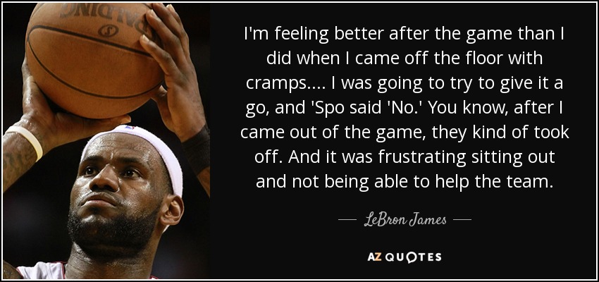 I'm feeling better after the game than I did when I came off the floor with cramps. ... I was going to try to give it a go, and 'Spo said 'No.' You know, after I came out of the game, they kind of took off. And it was frustrating sitting out and not being able to help the team. - LeBron James