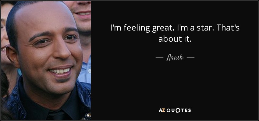I'm feeling great. I'm a star. That's about it. - Arash