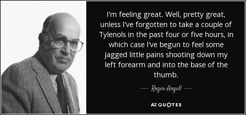 I’m feeling great. Well, pretty great, unless I’ve forgotten to take a couple of Tylenols in the past four or five hours, in which case I’ve begun to feel some jagged little pains shooting down my left forearm and into the base of the thumb. - Roger Angell