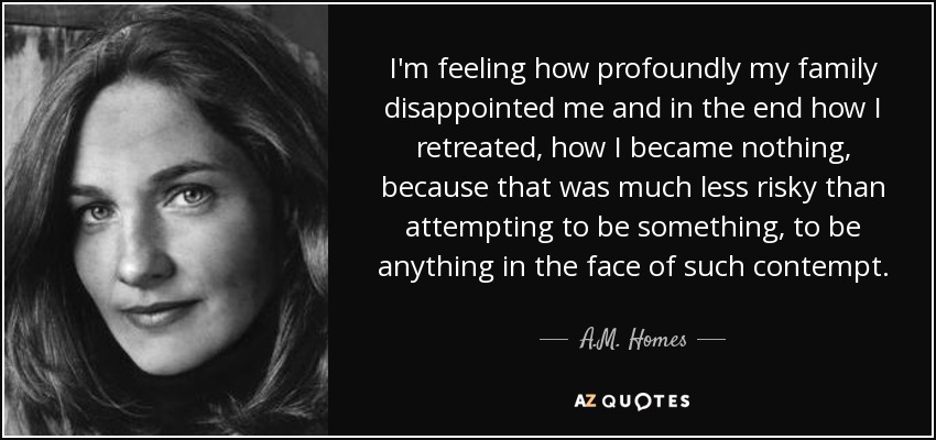 I'm feeling how profoundly my family disappointed me and in the end how I retreated, how I became nothing, because that was much less risky than attempting to be something, to be anything in the face of such contempt. - A.M. Homes